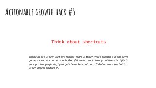 Actionable growth hack #5
Think about shortcuts
Shortcuts are widely used by startups to grow faster. While growth is a long term
game, shortcuts can act as a ladder. If there is a tool already out there that fits in
your product perfectly, try to get the makers onboard. Collaborations are hot to
widen appeal and reach.
 