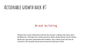 Actionable growth hack #7
Brand building
People ask us how to become a brand. Our answer is always the same, start
building one. Stronger your online presence, better prepared you are for future.
Build your presence everywhere that matters. Do it slowly if you are low on
resources. Do it quickly if you have resources and have a team.
 