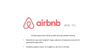 did it.
Airbnb powered its initial growth through growth hacking
• Coded their way into Craiglist’s huge audience of property searchers &
generated huge traffic.
• Emailed property listers on Craiglist to also list on Airbnb.
 