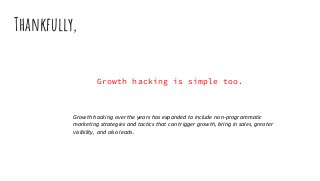 Growth hacking is simple too.
Thankfully,
Growth hacking over the years has expanded to include non-programmatic
marketing strategies and tactics that can trigger growth, bring in sales, greater
visibility, and also leads.
 