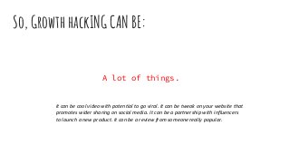 A lot of things.
So, Growth hackING CAN BE:
It can be cool video with potential to go viral. It can be tweak on your website that
promotes wider sharing on social media. It can be a partnership with influencers
to launch a new product. It can be a review from someone really popular.
 