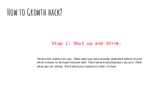How to Growth hack?
Step 1: Shut up and think.
Think what matters for you. Think what you have already dedicated efforts on and
what remains to be experimented with. Think what kind of business you are. Think
what you are selling. Think what your audience is like. In short,
 