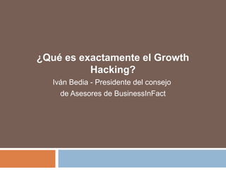 ¿Qué es exactamente el Growth 
Hacking? 
Iván Bedia - Presidente del consejo 
de Asesores de BusinessInFact 
 