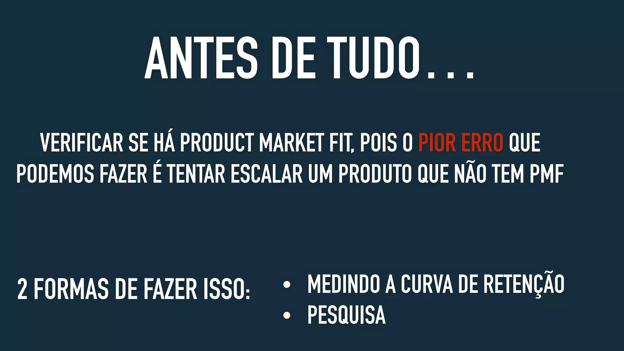 VERIFICAR SE HÁ PRODUCT MARKET FIT, POIS O PIOR ERRO QUE
PODEMOS FAZER É TENTAR ESCALAR UM PRODUTO QUE NÃO TEM PMF
ANTES DE TUDO…
• MEDINDO A CURVA DE RETENÇÃO
• PESQUISA
2 FORMAS DE FAZER ISSO:
 
