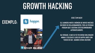 GROWTH HACKING
EXEMPLO:
ESSE É UM HACK!
ELE AUMENTA MUITO O NÚMERO DE NOVOS MATCHES
EM REDES DE RELACIONAMENTOS, POIS AS PESSOAS
PENSAM QUE O SISTEMA ESTÁ RECOMENDANDO
AUTOMATICAMENTE.
NA VERDADE, O QUE EU FIZ FOI EDITAR UMA IMAGEM
MINHA E COLOCAR O LOGO DO HAPPN JUNTO COM
“CRUSH DO DIA”, QUANDO ESTAVA SOLTEIRO
 