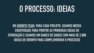 O PROCESSO: IDEIAS
NO GROWTH TEAM, PARA CADA PROJETO, USAMOS NOSSA
CRIATIVIDADE PARA PROPOR AS PRIMEIRAS IDEIAS DE
OTIMIZAÇÃO E USAMOS UM BANCO DE DADOS COM MAIS DE 2.000
IDEIAS DE GROWTH PARA COMPLEMENTAR O PROCESSO
 