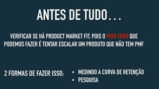 VERIFICAR SE HÁ PRODUCT MARKET FIT, POIS O PIOR ERRO QUE
PODEMOS FAZER É TENTAR ESCALAR UM PRODUTO QUE NÃO TEM PMF
ANTES DE TUDO…
• MEDINDO A CURVA DE RETENÇÃO
• PESQUISA
2 FORMAS DE FAZER ISSO:
 