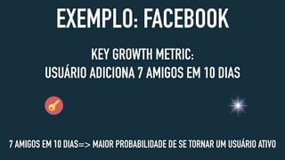 EXEMPLO: FACEBOOK
KEY GROWTH METRIC:
USUÁRIO ADICIONA 7 AMIGOS EM 10 DIAS
7 AMIGOS EM 10 DIAS=> MAIOR PROBABILIDADE DE SE TORNAR UM USUÁRIO ATIVO
 