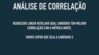 ANÁLISE DE CORRELAÇÃO
REGRESSÃO LINEAR REVELARÁ QUAL CANDIDATA TEM MELHOR
CORRELAÇÃO COM A MÉTRICA NORTE.
VAMOS SUPOR QUE SEJA A CANDIDATA 5
 