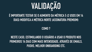 VALIDAÇÃO
É IMPORTANTE TESTAR SE O AUMENTO DA MÉTRICA 5 (2 USOS EM 14
DIAS) MODIFICA A MÉTRICA NORTE (ASSINATURA PREMIUM)
COMO ?
NESTE CASO, ESTIMULANDO O USUÁRIO A USAR O PRODUTO NOS
PRIMEIROS 14 DIAS COM MAIS INTENSIDADE, ATRAVÉS DE EMAILS,
PUSHS, MELHOR ONBOARDING ETC.
 