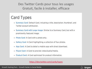 Des Twitter Cards pour tous les usages
Gratuit, facile à installer, efficace
Growth Hacking Paris – Growth Hacker le Social Media
https://dev.twitter.com/cards/types
 