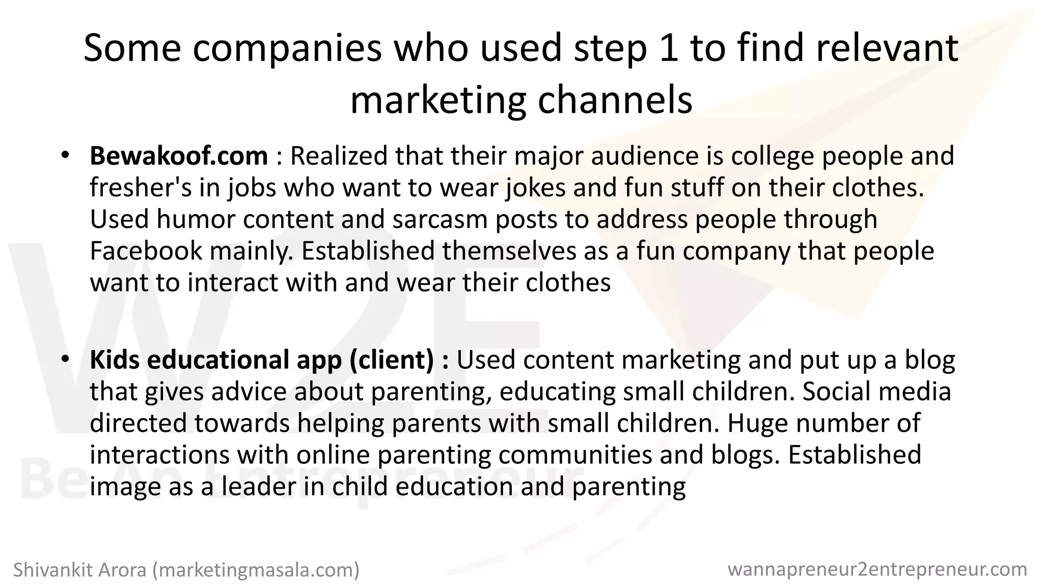 Some companies who used step 1 to find relevant
marketing channels
• Bewakoof.com : Realized that their major audience is college people and
fresher's in jobs who want to wear jokes and fun stuff on their clothes.
Used humor content and sarcasm posts to address people through
Facebook mainly. Established themselves as a fun company that people
want to interact with and wear their clothes
• Kids educational app (client) : Used content marketing and put up a blog
that gives advice about parenting, educating small children. Social media
directed towards helping parents with small children. Huge number of
interactions with online parenting communities and blogs. Established
image as a leader in child education and parenting
wannapreneur2entrepreneur.comShivankit Arora (marketingmasala.com)
 
