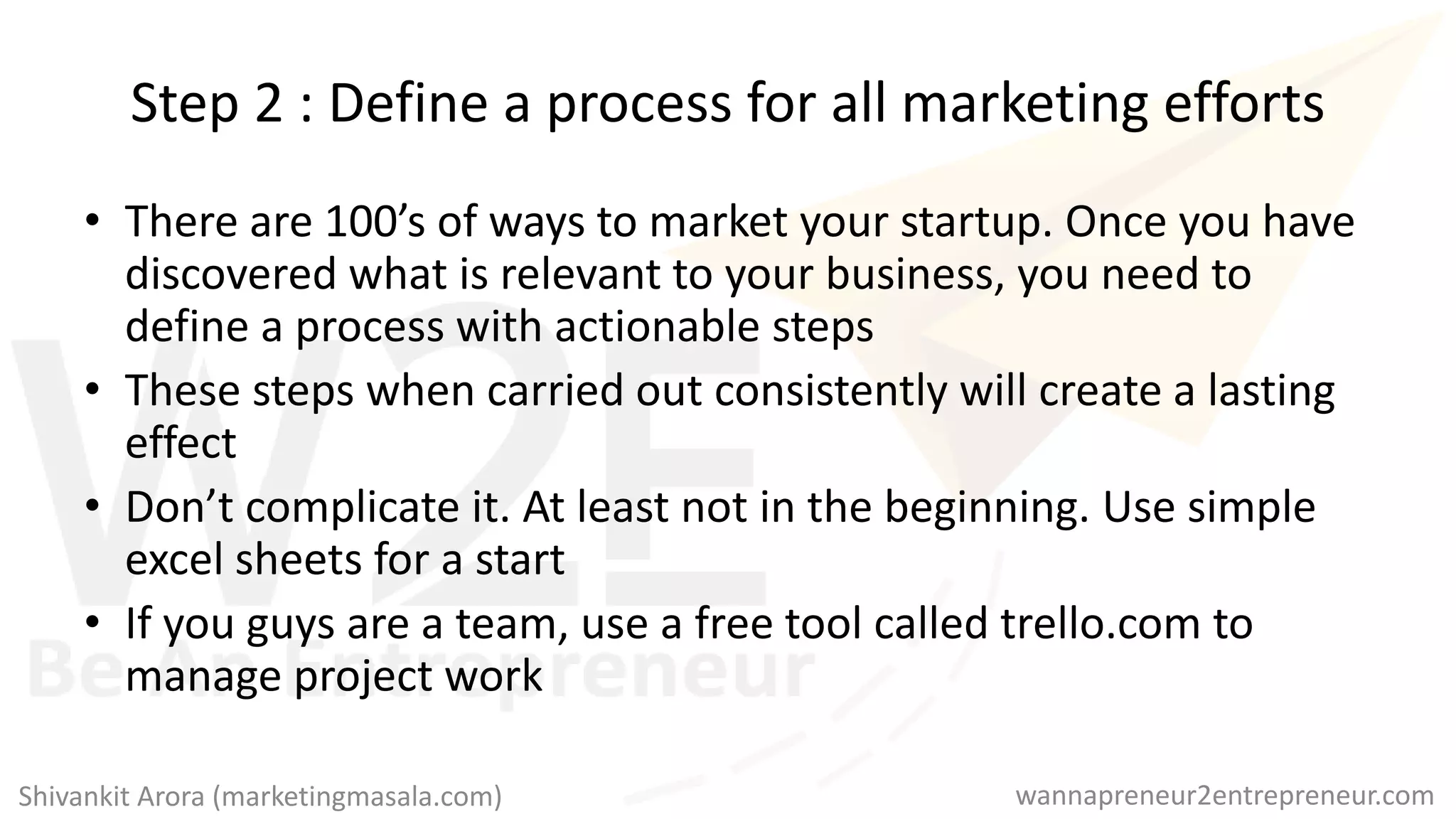 Step 2 : Define a process for all marketing efforts
• There are 100’s of ways to market your startup. Once you have
discovered what is relevant to your business, you need to
define a process with actionable steps
• These steps when carried out consistently will create a lasting
effect
• Don’t complicate it. At least not in the beginning. Use simple
excel sheets for a start
• If you guys are a team, use a free tool called trello.com to
manage project work
wannapreneur2entrepreneur.comShivankit Arora (marketingmasala.com)
 