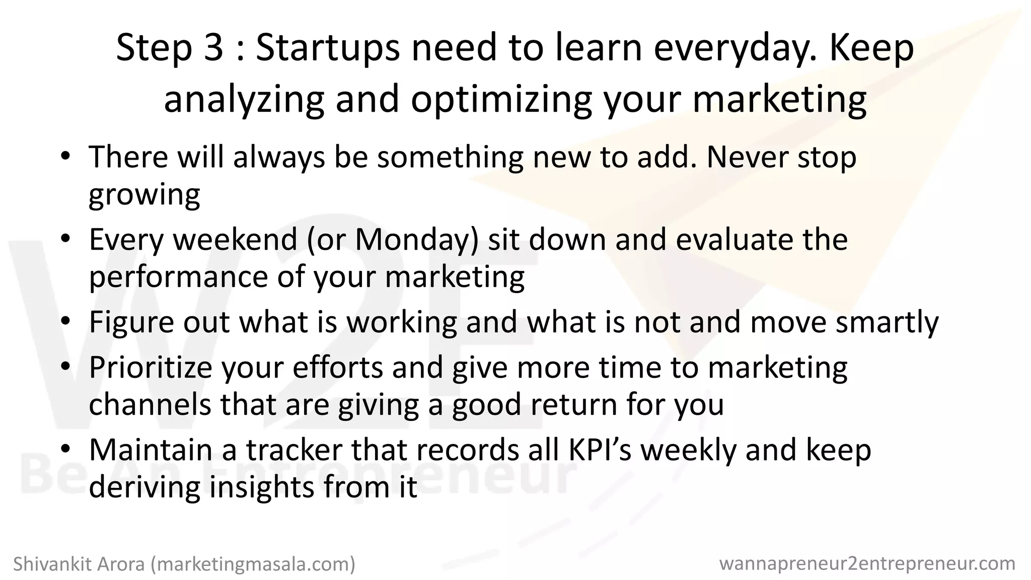 Step 3 : Startups need to learn everyday. Keep
analyzing and optimizing your marketing
• There will always be something new to add. Never stop
growing
• Every weekend (or Monday) sit down and evaluate the
performance of your marketing
• Figure out what is working and what is not and move smartly
• Prioritize your efforts and give more time to marketing
channels that are giving a good return for you
• Maintain a tracker that records all KPI’s weekly and keep
deriving insights from it
wannapreneur2entrepreneur.comShivankit Arora (marketingmasala.com)
 