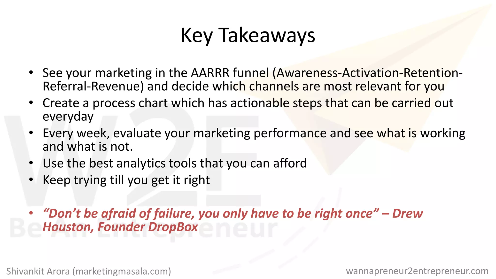 Key Takeaways
• See your marketing in the AARRR funnel (Awareness-Activation-Retention-
Referral-Revenue) and decide which channels are most relevant for you
• Create a process chart which has actionable steps that can be carried out
everyday
• Every week, evaluate your marketing performance and see what is working
and what is not.
• Use the best analytics tools that you can afford
• Keep trying till you get it right
• “Don’t be afraid of failure, you only have to be right once” – Drew
Houston, Founder DropBox
wannapreneur2entrepreneur.comShivankit Arora (marketingmasala.com)
 