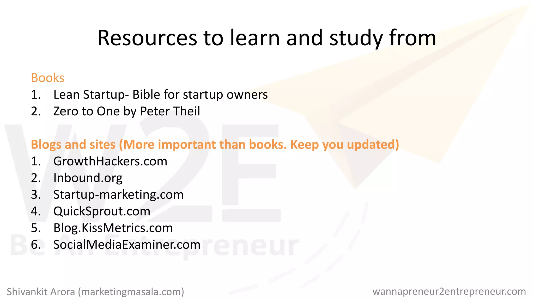 Resources to learn and study from
Books
1. Lean Startup- Bible for startup owners
2. Zero to One by Peter Theil
Blogs and sites (More important than books. Keep you updated)
1. GrowthHackers.com
2. Inbound.org
3. Startup-marketing.com
4. QuickSprout.com
5. Blog.KissMetrics.com
6. SocialMediaExaminer.com
wannapreneur2entrepreneur.comShivankit Arora (marketingmasala.com)
 