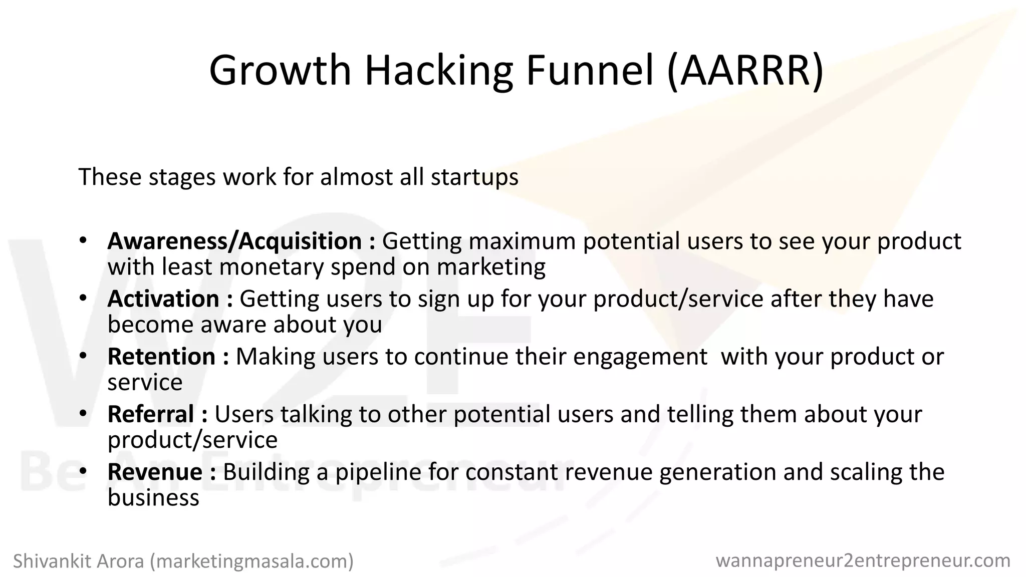 Growth Hacking Funnel (AARRR)
These stages work for almost all startups
• Awareness/Acquisition : Getting maximum potential users to see your product
with least monetary spend on marketing
• Activation : Getting users to sign up for your product/service after they have
become aware about you
• Retention : Making users to continue their engagement with your product or
service
• Referral : Users talking to other potential users and telling them about your
product/service
• Revenue : Building a pipeline for constant revenue generation and scaling the
business
wannapreneur2entrepreneur.comShivankit Arora (marketingmasala.com)
 