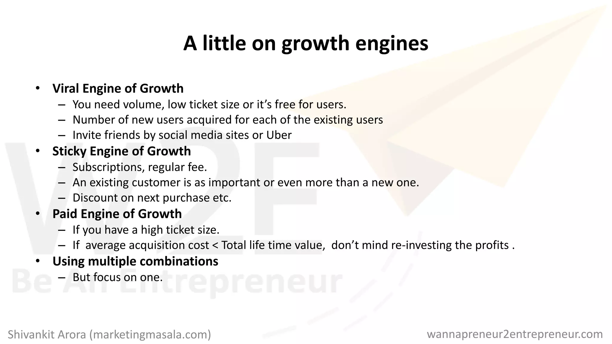 A little on growth engines
• Viral Engine of Growth
– You need volume, low ticket size or it’s free for users.
– Number of new users acquired for each of the existing users
– Invite friends by social media sites or Uber
• Sticky Engine of Growth
– Subscriptions, regular fee.
– An existing customer is as important or even more than a new one.
– Discount on next purchase etc.
• Paid Engine of Growth
– If you have a high ticket size.
– If average acquisition cost < Total life time value, don’t mind re-investing the profits .
• Using multiple combinations
– But focus on one.
wannapreneur2entrepreneur.comShivankit Arora (marketingmasala.com)
 