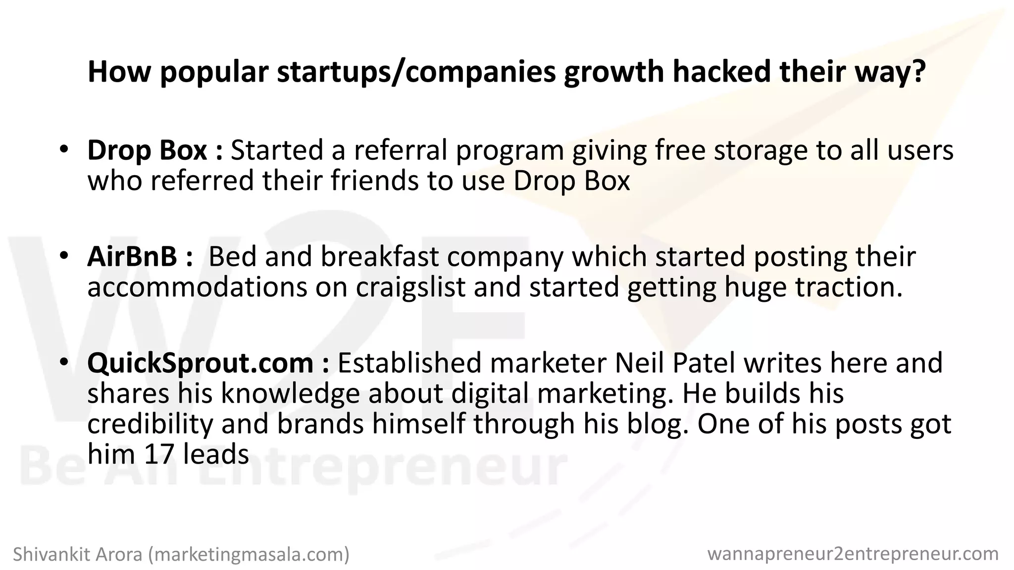 How popular startups/companies growth hacked their way?
• Drop Box : Started a referral program giving free storage to all users
who referred their friends to use Drop Box
• AirBnB : Bed and breakfast company which started posting their
accommodations on craigslist and started getting huge traction.
• QuickSprout.com : Established marketer Neil Patel writes here and
shares his knowledge about digital marketing. He builds his
credibility and brands himself through his blog. One of his posts got
him 17 leads
wannapreneur2entrepreneur.comShivankit Arora (marketingmasala.com)
 