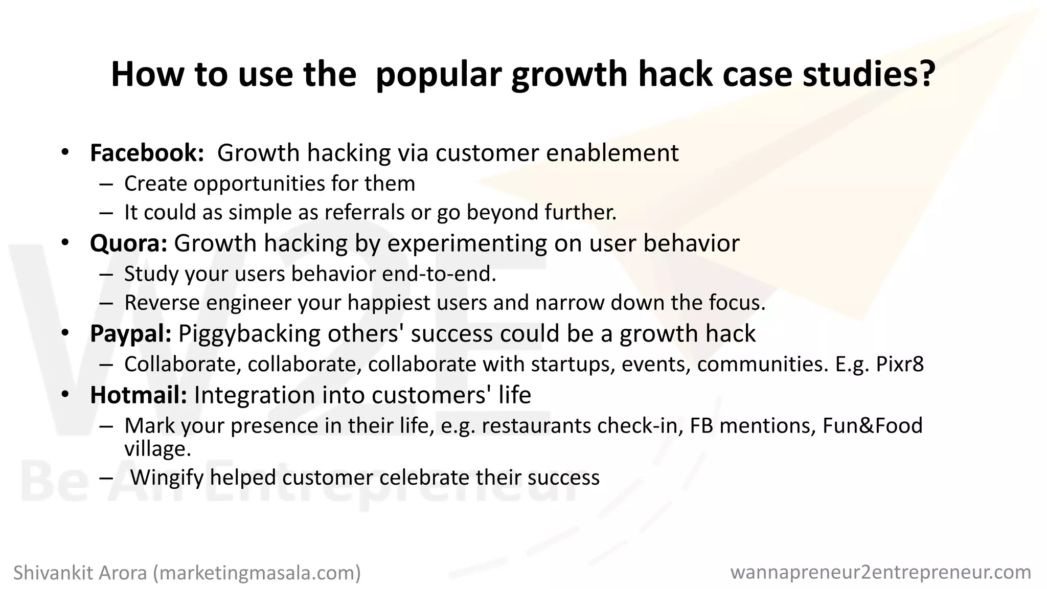 How to use the popular growth hack case studies?
• Facebook: Growth hacking via customer enablement
– Create opportunities for them
– It could as simple as referrals or go beyond further.
• Quora: Growth hacking by experimenting on user behavior
– Study your users behavior end-to-end.
– Reverse engineer your happiest users and narrow down the focus.
• Paypal: Piggybacking others' success could be a growth hack
– Collaborate, collaborate, collaborate with startups, events, communities. E.g. Pixr8
• Hotmail: Integration into customers' life
– Mark your presence in their life, e.g. restaurants check-in, FB mentions, Fun&Food
village.
– Wingify helped customer celebrate their success
wannapreneur2entrepreneur.comShivankit Arora (marketingmasala.com)
 