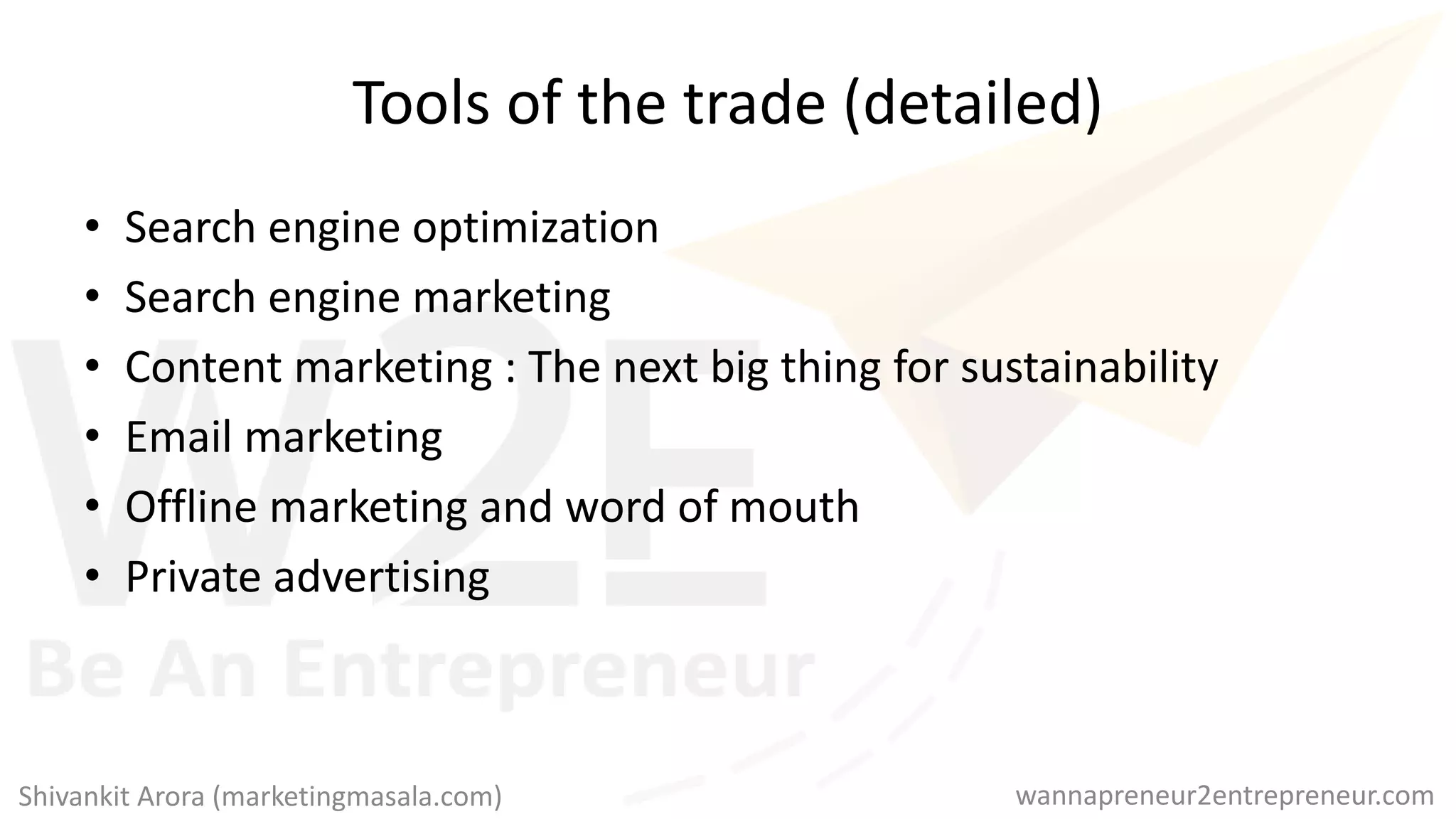 Tools of the trade (detailed)
• Search engine optimization
• Search engine marketing
• Content marketing : The next big thing for sustainability
• Email marketing
• Offline marketing and word of mouth
• Private advertising
wannapreneur2entrepreneur.comShivankit Arora (marketingmasala.com)
 