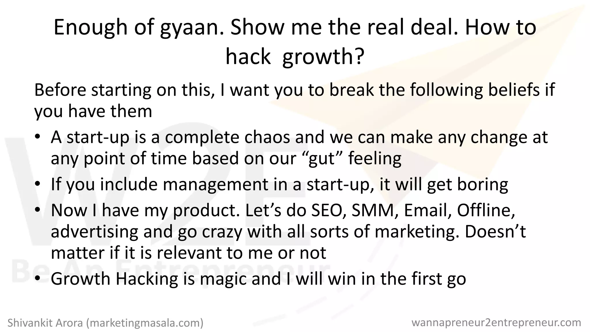 Enough of gyaan. Show me the real deal. How to
hack growth?
Before starting on this, I want you to break the following beliefs if
you have them
• A start-up is a complete chaos and we can make any change at
any point of time based on our “gut” feeling
• If you include management in a start-up, it will get boring
• Now I have my product. Let’s do SEO, SMM, Email, Offline,
advertising and go crazy with all sorts of marketing. Doesn’t
matter if it is relevant to me or not
• Growth Hacking is magic and I will win in the first go
wannapreneur2entrepreneur.comShivankit Arora (marketingmasala.com)
 