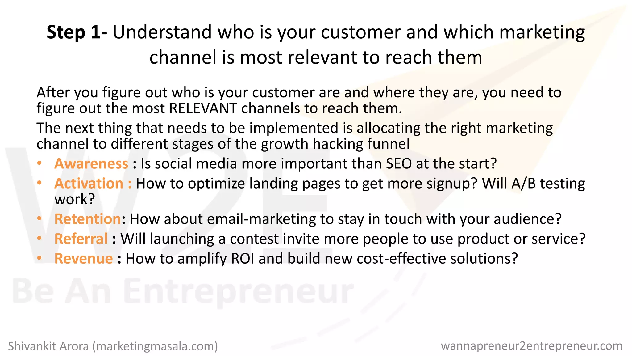 Step 1- Understand who is your customer and which marketing
channel is most relevant to reach them
After you figure out who is your customer are and where they are, you need to
figure out the most RELEVANT channels to reach them.
The next thing that needs to be implemented is allocating the right marketing
channel to different stages of the growth hacking funnel
• Awareness : Is social media more important than SEO at the start?
• Activation : How to optimize landing pages to get more signup? Will A/B testing
work?
• Retention: How about email-marketing to stay in touch with your audience?
• Referral : Will launching a contest invite more people to use product or service?
• Revenue : How to amplify ROI and build new cost-effective solutions?
wannapreneur2entrepreneur.comShivankit Arora (marketingmasala.com)
 