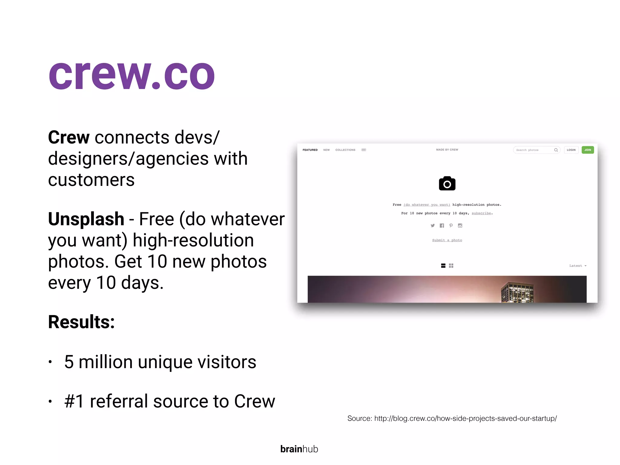 crew.co
Crew connects devs/
designers/agencies with
customers
Unsplash - Free (do whatever
you want) high-resolution
photos. Get 10 new photos
every 10 days.
Results:
• 5 million unique visitors
• #1 referral source to Crew
Source: http://blog.crew.co/how-side-projects-saved-our-startup/
brainhub
 