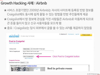 Ⓒ 2014 Pristones Corp.
Growth Hacking 사례 : Airbnb
★ 서비스 초창기였던 2009년 Airbnb는 자사의 사이트에 등록된 빈방 정보를
Craigslist에도 동시에 쉽게 올릴 수 있는 방법을 빈방 주인들에게 제공
★ Craigslist에서 방 정보에 관심을 가진 사람들은 Airbnb로 이동하게 되므로
큰 돈을 들이지 않고 신규 사용자들을 모으게 됌
★ 중요 : Craigslist는 당시 외부에서 글을 쓸 수 있는 API를 제공하지 않았음
 