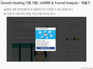 Ⓒ 2014 Pristones Corp.
Growth Hacking 기본 기법 : AARRR & Funnel Analysis - 적용기
★ 블로그에 컨텐츠를 본 후 원클릭으로 가입할 수 있는 방법 제시
★ 적용 후 이전 대비 회원 가입 비율 300% 증가
 