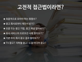 Ⓒ 2014 Pristones Corp.
★ 최종적으로 모아야 하는 회원수?
★ 광고 회사로부터 제안서 받기?
★ 요즘 뜨는 광고 기법, 광고 채널 알아보기?
★ 유사 서비스의 프로모션 사례 찾아보기?
★ 기존 우리 회사 광고 결과 알아보기?
★ TV 광고? 지하철 광고?소셜 미디어 광고?
고전적 접근법이라면?
 