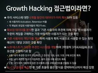 Ⓒ 2014 Pristones Corp.
★ 우리 서비스에 대한 6개월 동안의 데이터가 이미 확보되어 있음
• 새 사용자의 Activation, Retention 비율
• 각 채널로 유입된 사용자들의 객단가 etc.
★ 확보된 데이터를 분석한 결과 ‘기존 사용자의 추천에 의해 가입’한 사용자가
꾸준히 게임을 구매하는 가장 바람직한 사용자가 되는 것을 확인
★ 기존 사용자의 객단가를 계산하여 사용자 획득 비용으로 사용할 수 있는 최대
예산이 1명당 20$인 것을 확인
★ A/B 테스트가 가능한 추천인 시스템을 개발하여 3억원씩 3가지 타입의 프로
모션을 진행하기로 함
• A형: 내가 추천한 친구가 가입하면, 그 친구도 10$, 나도 10$ 구매 포인트 획득
• B형: 내가 추천한 친구가 가입하면, 내가 20$ 구매 포인트 획득
• C형: 내가 아직 가입하지 않은 친구에게 20$ 구매 포인트를 선물할 수 있음
★ A~C의 결과를 측정한 후 가장 효율이 좋은 방식을 선택하여 나머지 예산 집행
Growth Hacking 접근법이라면?
 