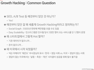 Ⓒ 2014 Pristones Corp.
Growth Hacking : Common Question
★ SEO, A/B Test 등 예전부터 있던 것 아닌가?
• Yes!
★ 예전부터 있던 걸 왜 새롭게 Growth Hacking이라고 정의하는가?
• Social Graph : 프로모션 한번에 백만명을 모을 수도 있음
• Easy Scalability : 인스타그램은 인수될 당시 3천만 명이 쓰는 서비스를 단 12명이 운영
★ 왜 스타트업에서 그렇게 Hot 할까?
• 기존 데이터가 없으니까…
• 돈이 없으니까…
★ 왜 미국에서 시작 되었을까?
• 넥슨 아메리카 ‘채은도’ 부사장님의 묘사 : 한국 = 정답 사회 vs. 미국 = 정답이 없는 사회
• 정답이 없는 미국에서는 ‘실험 - 측정 - 개선’ 사이클이 성공을 위해 필수 불가결
 