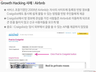 Ⓒ 2014 Pristones Corp.
Growth Hacking 사례 : Airbnb
★ 서비스 초창기였던 2009년 Airbnb는 자사의 사이트에 등록된 빈방 정보를
Craigslist에도 동시에 쉽게 올릴 수 있...
