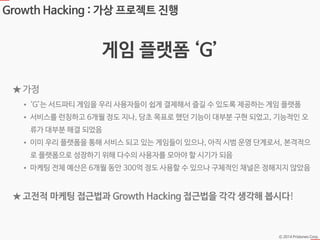 Ⓒ 2014 Pristones Corp.
Growth Hacking : 가상 프로젝트 진행
게임 플랫폼 ‘G’
• ‘G’는 서드파티 게임을 우리 사용자들이 쉽게 결제해서 즐길 수 있도록 제공하는 게임 플랫폼
• 서비스를 런칭하고 6개월 정도 지나, 당초 목표로 했던 기능이 대부분 구현 되었고, 기능적인 오
류가 대부분 해결 되었음
• 이미 우리 플랫폼을 통해 서비스 되고 있는 게임들이 있으나, 아직 시범 운영 단계로서, 본격적으
로 플랫폼으로 성장하기 위해 다수의 사용자를 모아야 할 시기가 되음
• 마케팅 전체 예산은 6개월 동안 300억 정도 사용할 수 있으나 구체적인 채널은 정해지지 않았음
★ 가정
★ 고전적 마케팅 접근법과 Growth Hacking 접근법을 각각 생각해 봅시다!
 