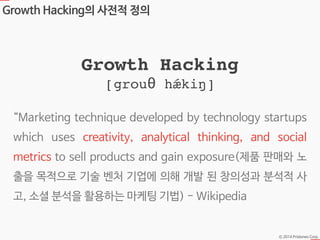 Ⓒ 2014 Pristones Corp.
Growth Hacking의 사전적 정의
“Marketing technique developed by technology startups
which uses creativity, analytical thinking, and social
metrics to sell products and gain exposure(제품 판매와 노
출을 목적으로 기술 벤처 기업에 의해 개발 된 창의성과 분석적 사
고, 소셜 분석을 활용하는 마케팅 기법) - Wikipedia
Growth Hacking!
[grouθ hǽkiŋ]
 