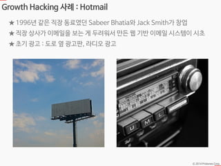 Ⓒ 2014 Pristones Corp.
Growth Hacking 사례 : Hotmail
★ 1996년 같은 직장 동료였던 Sabeer Bhatia와 Jack Smith가 창업
★ 직장 상사가 이메일을 보는 게 두려워서 만든 웹 기반 이메일 시스템이 시초
★ 초기 광고 : 도로 옆 광고판, 라디오 광고
 