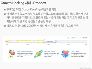 Ⓒ 2014 Pristones Corp.
Growth Hacking 사례 : Dropbox
★ 2012년 10월 Space Race라는 이벤트를 시행
★ 새 사용자가 학교 이메일 주소를 인증하고 Dropbox를 설치하면, 참여자 수에
따라 포인트를 지급하고, 포인트가 일정 수준에 도달하면 그 학교의 모든 참여
자들에게 더 큰 저장 공간을 2년 동안 제공
★ 이벤트 하나만으로 200만명 이상의 새 사용자를 획득한 것으로 추정
 
