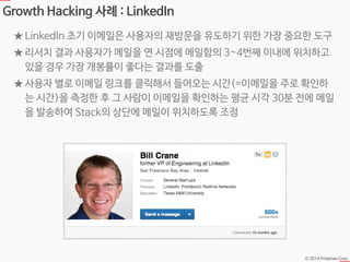 Ⓒ 2014 Pristones Corp.
Growth Hacking 사례 : LinkedIn
★ LinkedIn 초기 이메일은 사용자의 재방문을 유도하기 위한 가장 중요한 도구
★ 리서치 결과 사용자가 메일을 연 시점에 메일함의 3~4번째 이내에 위치하고
있을 경우 가장 개봉률이 좋다는 결과를 도출
★ 사용자 별로 이메일 링크를 클릭해서 들어오는 시간(=이메일을 주로 확인하
는 시간)을 측정한 후 그 사람이 이메일을 확인하는 평균 시각 30분 전에 메일
을 발송하여 Stack의 상단에 메일이 위치하도록 조정
 