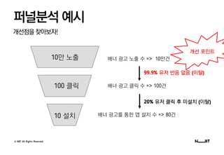 © NBT All Rights Reserved.
개선점을찾아보자!
퍼널분석 예시
배너 광고 노출 수 => 10만건
배너 광고 클릭 수 => 100건
배너 광고를 통한 앱 설치 수 => 80건
10만 노출
100 클릭
10 설치
99.9% 유저 반응 없음 (이탈)
20% 유저 클릭 후 미설치 (이탈)
개선 포인트
 