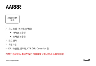 © NBT All Rights Reserved.
AARRR
Acquisition
획득
• 광고 노출 (매체별/소재별)
• 매체별 노출량
• 소재별 노출량
• 광고 클릭
• 회원가입
• KPI : 노출량, 클릭량, CTR, CVR, Conversion 등
시작은 광고부터, 최대한 많은 사람에게 우리 서비스 노출시키기!
 