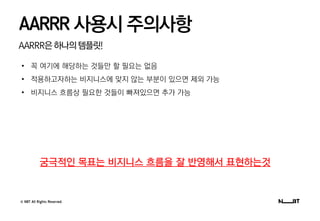 © NBT All Rights Reserved.
AARRR은하나의템플릿!
AARRR 사용시 주의사항
• 꼭 여기에 해당하는 것들만 할 필요는 없음
• 적용하고자하는 비지니스에 맞지 않는 부분이 있으면 제외 가능
• 비지니스 흐름상 필요한 것들이 빠져있으면 추가 가능
궁극적인 목표는 비지니스 흐름을 잘 반영해서 표현하는것
 