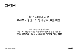 © NBT All Rights Reserved.
OMTM
KPI = 서울대 입학
OMTM = 중간고사 영어점수 90점 이상
지금 이 시점에 중요한 지표
후행지표X 영향을 미치는 요인이 너무 많지 않은 명확한 지표
모든 임직원이 달성을 위해 매진해야 하는 지표
 