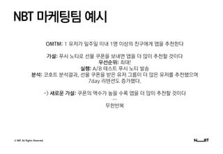 © NBT All Rights Reserved.
NBT 마케팅팀 예시
OMTM: 1 유저가 일주일 이내 1명 이상의 친구에게 앱을 추천한다
가설: 푸시 노티로 선물 쿠폰을 보내면 앱을 더 많이 추천할 것이다
우선순위: 최대!
실행: A/B 테스트 푸시 노티 발송
분석: 코호트 분석결과, 선물 쿠폰을 받은 유저 그룹이 더 많은 유저를 추천했으며
7day 리텐션도 증가했다.
-> 새로운 가설: 쿠폰의 액수가 높을 수록 앱을 더 많이 추천할 것이다
…
무한반복
 