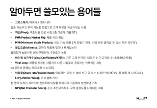 © NBT All Rights Reserved.
알아두면 쓸모있는 용어들
• 그로스해커: 마케터 + 엔지니어
검증 가능하고 추적 가능한 방법으로 고객 확보를 이끌어내는 사람
• 피벗(Pivot): 구조화된 경로 수정 (‘좀 다르게 가볼까?’)
• PMF(Product Market Fit): 제품 시장 궁합
• MVP(Minimum Viable Product): 최소 기능 제품 (‘차 만들기 전에, 지금 바로 굴러갈 수 있는 작은 것부터’)
• 몰입도(Stickiness): 고객이 제품에 얼마나 빠져있는지
몰입도가 높을수록 반복 구매하며, 추천도가 높음
• 바이럴 상관계수(Viral Coefficients/K팩터): 기존 고객 한 명이 데려온 신규 고객의 수 (초대율X수락률)
• Viral Loop: 제품을 사용한 사용자가 다른 사람들과 공유하는 전체적인 과정
(ex.유튜브 동영상, 페이스북 뉴스피드)
• 이탈률(Churn rate/Bounce Rate): 이탈하는 고객 수 대비 신규 고객 수 (‘나랑 만날래?’VS ‘잘 해줄 게 나가지마’)
• LTV(Lifetime Value): 고객 생애 가치
한 명의 유저가 서비스에 진입하여 이탈할 때까지의 기간에서 생산해낸 가치
• NPS(Net Promoter Score): 순수 추천고객지수. 고객 충성도를 나타내는 지표
 