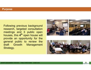 Purpose




    Following previous background
    research, targeted consultation
    meetings and 3 public open
    houses, this 4th open house will
    provide an opportunity for the
    general public to review the
    draft   Growth     Management
    Strategy.




GROWTH MANAGEMENT STRATEGY ▪ PUBLIC OPEN HOUSE ▪ 30 MAY 2012
 