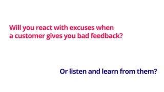 Will you react with excuses when
a customer gives you bad feedback?
Or listen and learn from them?
 