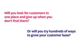 Will you look for customers in
one place and give up when you
don’t find them?
Or will you try hundreds of ways
to grow your customer base?
 