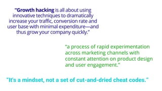 “Growth hacking is all about using
innovative techniques to dramatically
increase your traffic, conversion rate and
user base with minimal expenditure—and
thus grow your company quickly.”
“a process of rapid experimentation
across marketing channels with
constant attention on product design
and user engagement.”
“It's a mindset, not a set of cut-and-dried cheat codes.”
 