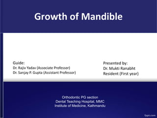 Growth of Mandible
Guide:
Dr. Rajiv Yadav (Associate Professor)
Dr. Sanjay P. Gupta (Assistant Professor)
Presented by:
Dr. Mukti Ranabht
Resident (First year)
Orthodontic PG section
Dental Teaching Hospital, MMC
Institute of Medicine, Kathmandu
 
